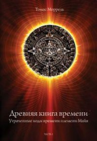 Древняя книга времени. Утраченные коды времени племени Майя. Часть 1